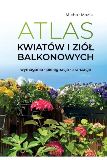 Atlas kwiatów i ziół balkonowych. Wymagania. Pielęgnacja. Aranżacje