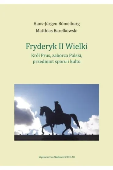 Fryderyk II Wielki. Król Prus, zaborca Polski, przedmiot sporu i kultu
