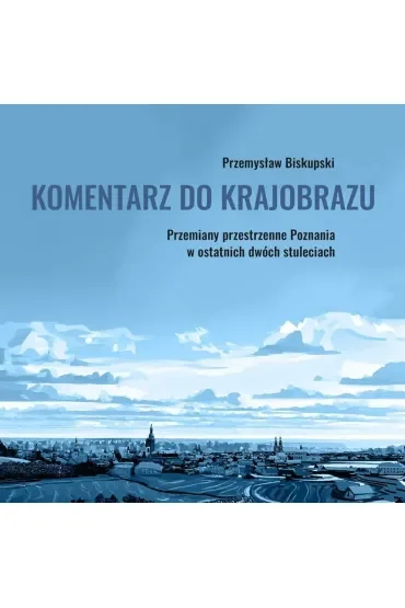Komentarz do krajobrazu. Przemiany przestrzenne Poznania w ostatnich dwóch stuleciach