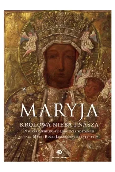 Maryja. Królowa nieba i nasza. Pamiątka Jubileuszu 300-lecia koronacji obrazu Matki Bożej Jasnogórskiej 1717 - 2017
