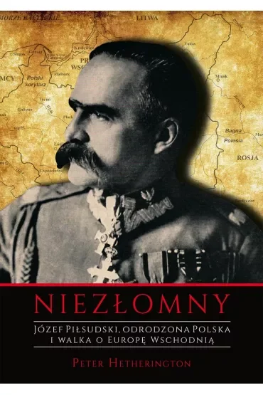 Niezłomny. Józef Piłsudski. Odrodzona Polska i walka o Europę Wschodnią
