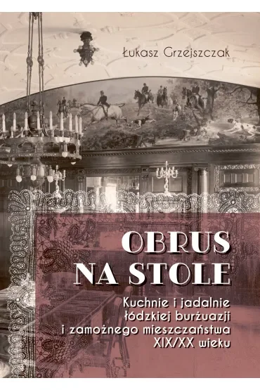 Obrus na stole. Kuchnie i jadalnie łódzkiej burżuazji i zamożnego mieszczaństwa XIX/XX wieku
