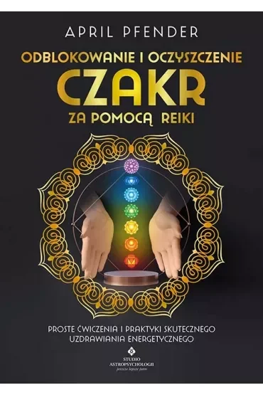 Odblokowanie i oczyszczenie czakr za pomocą Reiki. Proste ćwiczenia i praktyki skutecznego uzdrawiania energetycznego