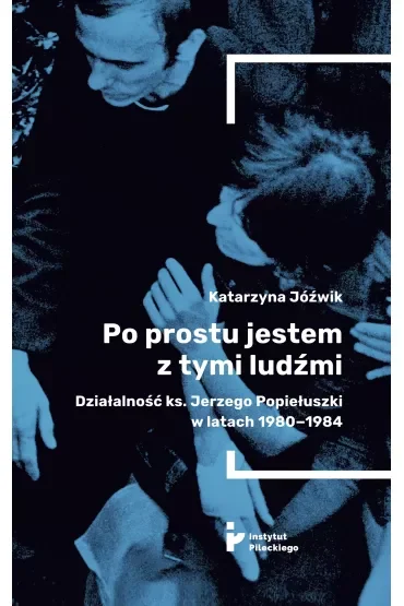 Po prostu jestem z tymi ludźmi. Działalność ks. Jerzego Popiełuszki w latach 1980-1984