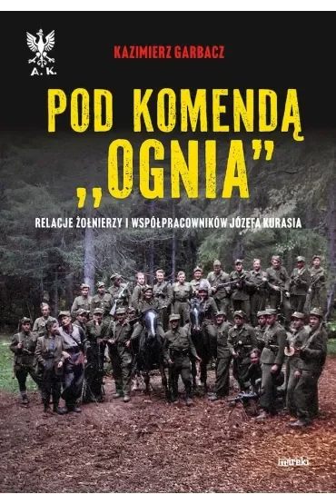 Pod komendą `Ognia`. Relacje żołnierzy i współpracowników Józefa Kurasia