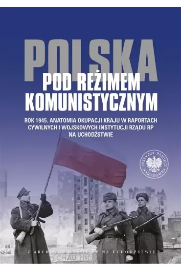Polska pod reżimem komunistycznym. Rok 1945. Anatomia okupacji kraju w raportach cywilnych i wojskowych instytucji Rządu RP na Uchodźstwie