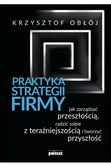 Praktyka strategii firmy. Jak zarządzać przeszłością, radzić sobie z teraźniejszością i tworzyć przyszłość