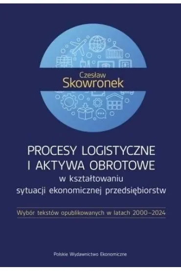 Procesy logistyczne i aktywa obrotowe w kształtowaniu sytuacji ekonomicznej przedsiębiorstw. Wybór tekstów opublikowanych w latach 2000-2024