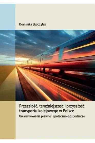 Przeszłość, teraźniejszość i przyszłość transportu kolejowego w Polsce. Uwarunkowania prawne i społeczno-gospodarcze