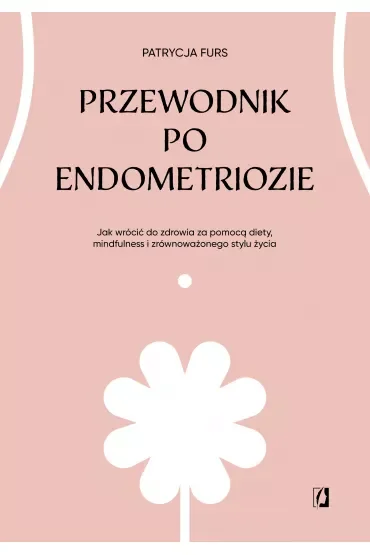 Przewodnik po endometriozie. Jak wrócić do zdrowia za pomocą diety, mindfulness i zrównoważonego stylu życia
