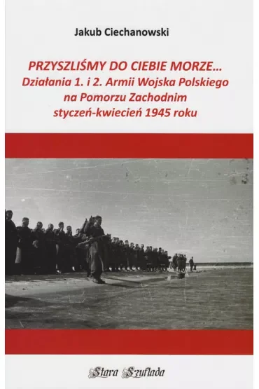 Przyszliśmy do Ciebie morze... Działania 1. i 2. Armii Wojska Polskiego na Pomorzu Zachodnim styczeń-kwiecień 1945 roku