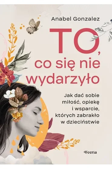 To, co się nie wydarzyło. Jak dać sobie miłość, opiekę i wsparcie, których zabrakło w dzieciństwie