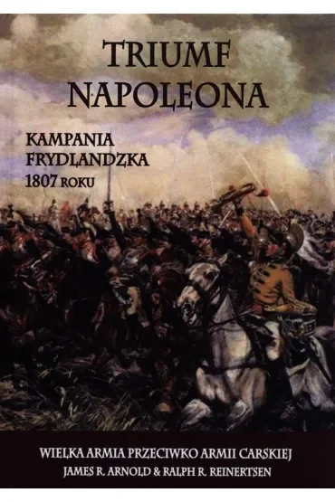 Triumf Napoleona. Kampania frydlandzka 1807 roku. Wielka Armia przeciwko Armii Carskiej