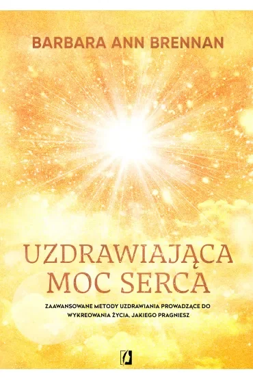 Uzdrawiająca moc serca. Moja osobista podróż i zaawansowane metody uzdrawiania, prowadzące do wykreowania życia, jakiego pragniesz