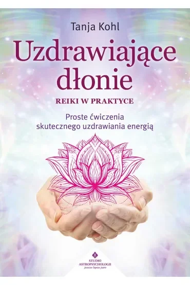 Uzdrawiające dłonie. Reiki w praktyce. Proste ćwiczenia skutecznego uzdrawiania energią
