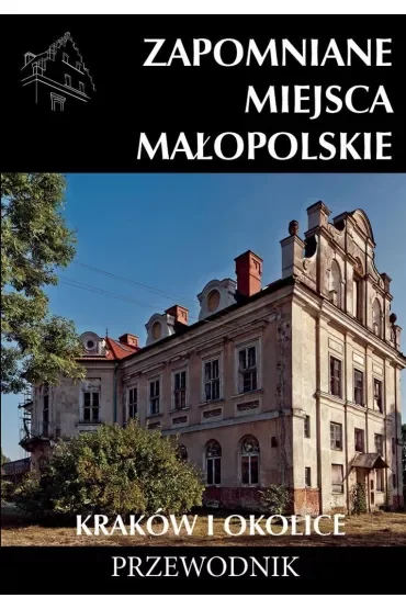 Zapomniane miejsca Małopolskie Kraków i okolice. Przewodnik